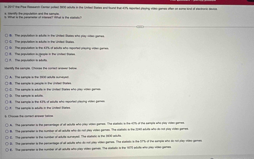 In 2017 the Pew Research Center polled 3930 adults in the United States and found that 43% reported playing video games often on some kind of electronic device.
a. Identify the population and the sample.
b. What is the parameter of interest? What is the statistic?
B. The population is adults in the United States who play video games.
C. The population is adults in the United States.
D. The population is the 43% of adults who reported playing video games.
E. The population is people in the United States.
F. The population is adults.
Identify the sample. Choose the correct answer below
A. The sample is the 3930 adults surveyed.
B. The sample is people in the United States.
C. The sample is adults in the United States who play video games.
D. The samole is adults.
E. The sample is the 43% of adults who reported playing video games.
F. The sample is adults in the United States.
b. Choose the correct answer below.
A. The parameter is the percentage of all adults who play video games. The statistic is the 43% of the sample who play video games.
B. The parameter is the number of all adults who do not play video games. The statistic is the 2240 adults who do not play video games.
C. The parameter is the number of adults surveyed. The statistic is the 3930 adults.
D. The parameter is the percentage of all adults who do not play video games. The statistic is the 57% of the sample who do not play video games.
E. The parameter is the number of all adults who play video games. The statistic is the 1670 adults who play video games.
