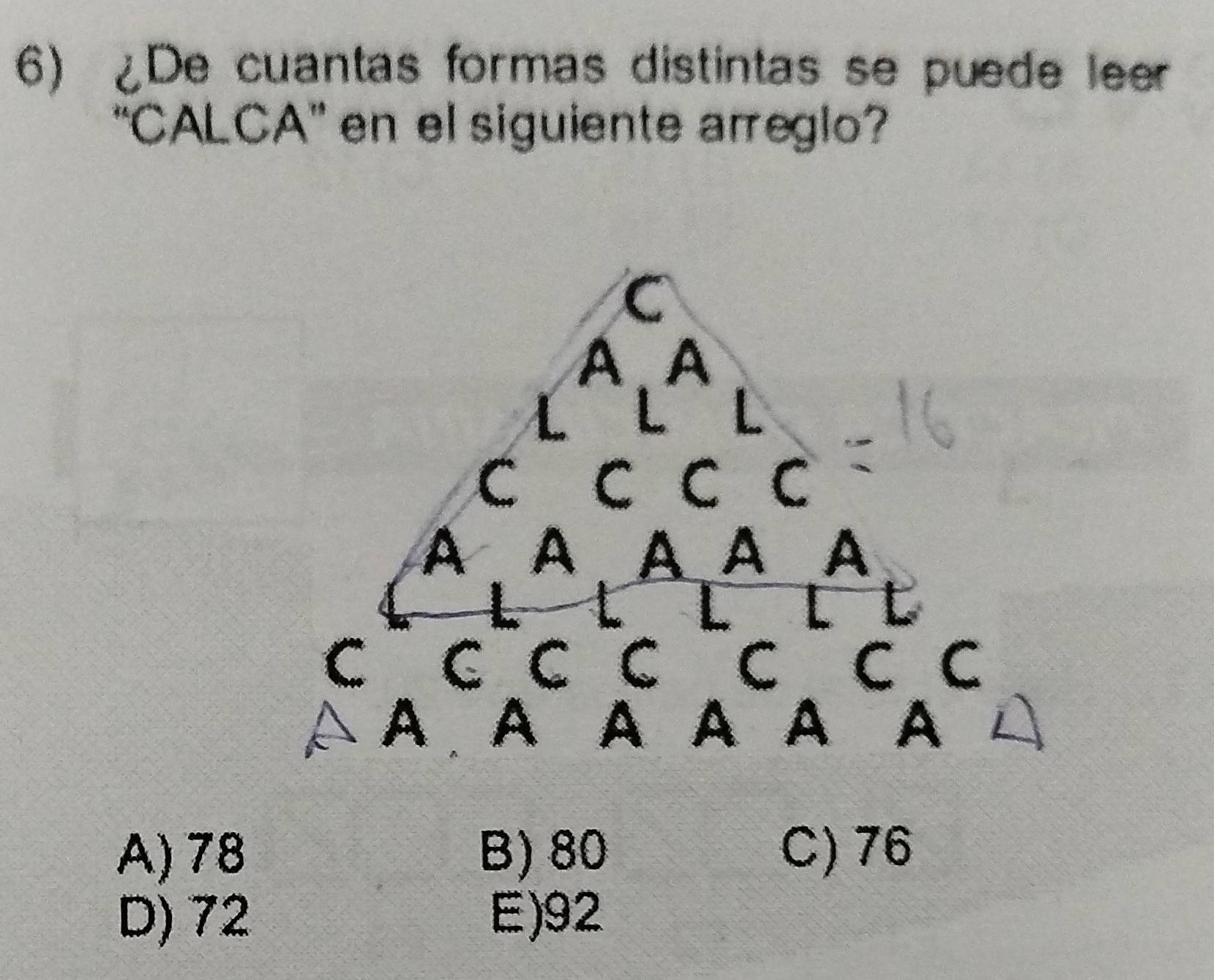 De cuantas formas distintas se puede leer
'CALCA' en el siguiente arreglo?
C
A、 A
L L
C C C C
A A A A A
L L t
C C C C C C C
A A A A A A
A) 78 B) 80 C) 76
D) 72 E) 92