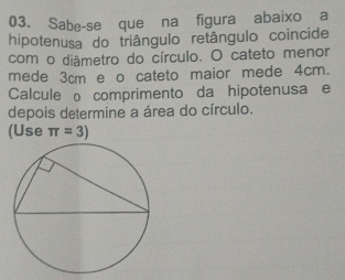 Sabe-se queína figura abaixo a 
hipotenusa do triângulo retângulo coincide 
com o diâmetro do círculo. O cateto menor 
mede 3cm e o cateto maior mede 4cm. 
Calcule o comprimento da hipotenusa e 
depois determine a área do círculo. 
(Use π =3)