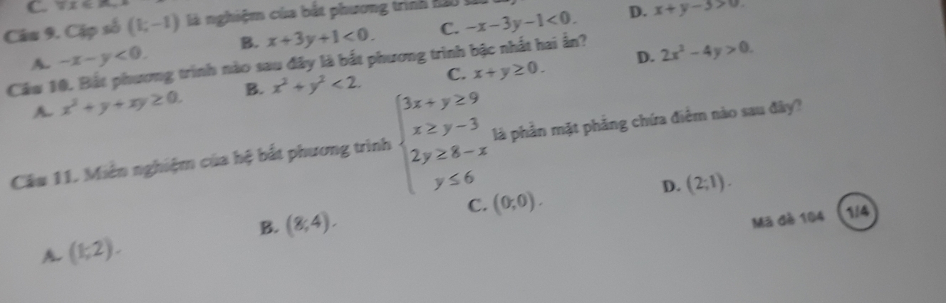 π x∈ A_r
Câu 9. Cặp số (k,-1) là nghiệm của bắt phương trình 120 t
B. x+3y+1<0</tex>. C. -x-3y-1<0</tex>. D. x+y-3>0. 
Cầu 10. Bắt phương trình nào sau đây là bắt phương trình bậc nhất hai ẩn? A. -x-y<0</tex>. 
D. 2x^2-4y>0. 
A. x^2+y+xy≥ 0. B. x^2+y^2<2</tex>.
C. x+y≥ 0. 
Câu 11. Miên nghiệm của hệ bắt phương trình beginarrayl 3x+y≥ 9 x≥ y-3 2y≥ 8-x y≤ 6endarray. là phần mặt phẳng chứa điểm nào sau đây?
D. (2;1).
C. (0,0).
B. (8,4). 1/4
Mã đè 104
A (1;2).