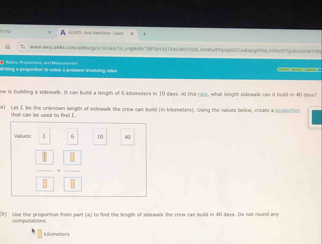 Portal A ALEKS - Ava Hamilton - Learn + 
www-awu.aleks.com/alekscgi/x/Isl.exe/1o_u-IgNsIkr7j8P3jH-lQT34vU80TVrbEJ3mRw8YqmpbCITJaBajvgO9ojLA6Ro5VTgUicuvSvMTr9N 
Ratios, Proportions, and Measurement 
Writing a proportion to solve a problem involving rates 
ew is building a sidewalk. It can build a length of 6 kilometers in 10 days. At this rate, what length sidewalk can it build in 40 days? 
a) Let L be the unknown length of sidewalk the crew can build (in kilometers). Using the values below, create a proportion 
that can be used to find L. 
Values: L 6 10 40
| 
(b) Use the proportion from part (a) to find the length of sidewalk the crew can build in 40 days. Do not round any 
computations.
kilometers