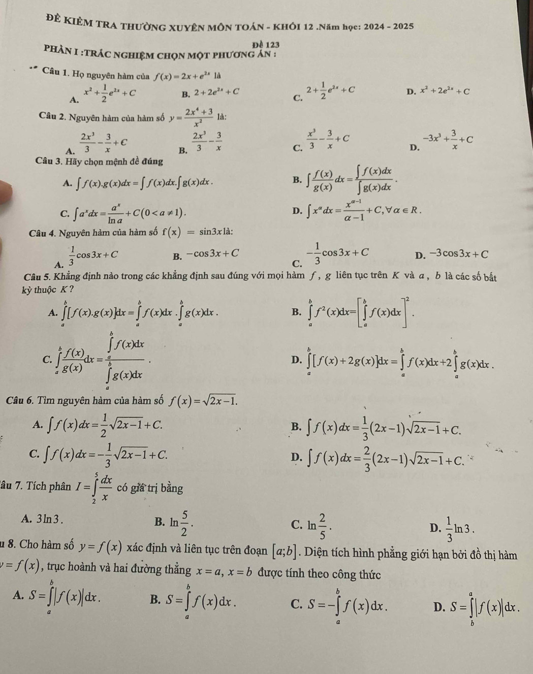 ĐÊ KIÊM TRA THưỜNG XUYÊN MÔN TOÁN - KHÔI 12 .Năm học: 2024 - 2025
Đè 123
PHÀN I :TRÁC nghiệm chọn một phương án :
Câu 1. Họ nguyên hàm của f(x)=2x+e^(2x)1a
A. x^2+ 1/2 e^(2x)+C
B. 2+2e^(2x)+C D. x^2+2e^(2x)+C
C. 2+ 1/2 e^(2x)+C
Câu 2. Nguyên hàm của hàm số y= (2x^4+3)/x^2  là:
A.  2x^3/3 - 3/x +C
B.  2x^3/3 - 3/x 
C.  x^3/3 - 3/x +C
D. -3x^3+ 3/x +C
Câu 3. Hãy chọn mệnh đề đúng
A. ∈t f(x).g(x)dx=∈t f(x)dx.∈t g(x)dx.
B. ∈t  f(x)/g(x) dx= ∈t f(x)dx/∈t g(x)dx .
C. ∈t a^xdx= a^x/ln a +C(0 ∈t x^(alpha)dx= (x^(alpha -1))/alpha -1 +C,forall alpha ∈ R.
D.
Câu 4. Nguyên hàm của hàm số f(x)=sin 3x1dot a:
A.  1/3 cos 3x+C
B. -cos 3x+C D. -3cos 3x+C
C. - 1/3 cos 3x+C
Câu 5. Khẳng định nào trong các khẳng định sau đúng với mọi hàm ƒ, g liên tục trên K và a , b là các số bất
kỳ thuộc K?
A. ∈tlimits _a^(b[f(x).g(x)]dx=∈tlimits _a^bf(x)d x.∈tlimits _a^bg(x)dx. ∈tlimits _a^bf^2)(x)dx=[∈tlimits _a^(bf(x)dx]^2).
B.
C. ∈tlimits _a^(bfrac f(x))g(x)dx=frac (∈tlimits _a)^bf(x)dx(∈tlimits _a)^bg(x)dx.
D. ∈tlimits _a^(b[f(x)+2g(x)]dx=∈tlimits _a^bf(x)dx+2∈tlimits _a^bg(x)dx.
Câu 6. Tìm nguyên hàm của hàm số f(x)=sqrt 2x-1).
A. ∈t f(x)dx= 1/2 sqrt(2x-1)+C. ∈t f(x)dx= 1/3 (2x-1)sqrt(2x-1)+C.
B.
D.
C. ∈t f(x)dx=- 1/3 sqrt(2x-1)+C. ∈t f(x)dx= 2/3 (2x-1)sqrt(2x-1)+C.. 
Tâu 7. Tích phân I=∈tlimits _2^(5frac dx)x có giá trị bằng
A. 3 ln 3 . B. ln  5/2 . D.  1/3 ln 3.
^circ 
C. ln  2/5 .
1 8. Cho hàm số y=f(x) xác định và liên tục trên đoạn [a;b]. Diện tích hình phẳng giới hạn bởi đồ thị hàm
v=f(x) , trục hoành và hai đường thắng x=a,x=b được tính theo công thức
A. S=∈tlimits _a^b|f(x)|dx. B. S=∈tlimits _a^bf(x)dx. C. S=-∈tlimits _a^bf(x)dx. D. S=∈tlimits _b^a|f(x)|dx.