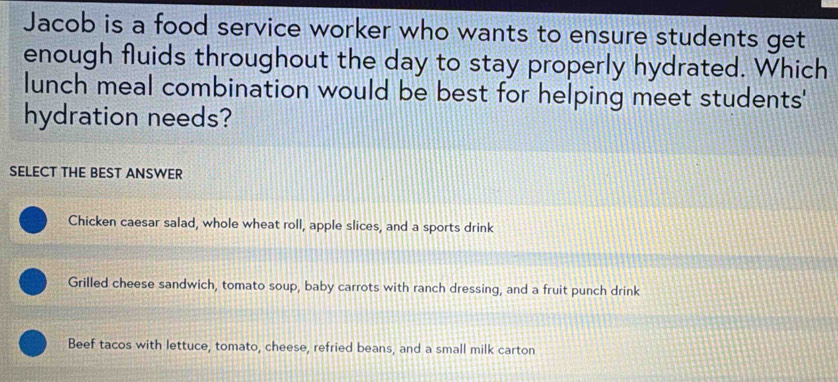 Jacob is a food service worker who wants to ensure students get
enough fluids throughout the day to stay properly hydrated. Which
lunch meal combination would be best for helping meet students'
hydration needs?
SELECT THE BEST ANSWER
Chicken caesar salad, whole wheat roll, apple slices, and a sports drink
Grilled cheese sandwich, tomato soup, baby carrots with ranch dressing, and a fruit punch drink
Beef tacos with lettuce, tomato, cheese, refried beans, and a small milk carton