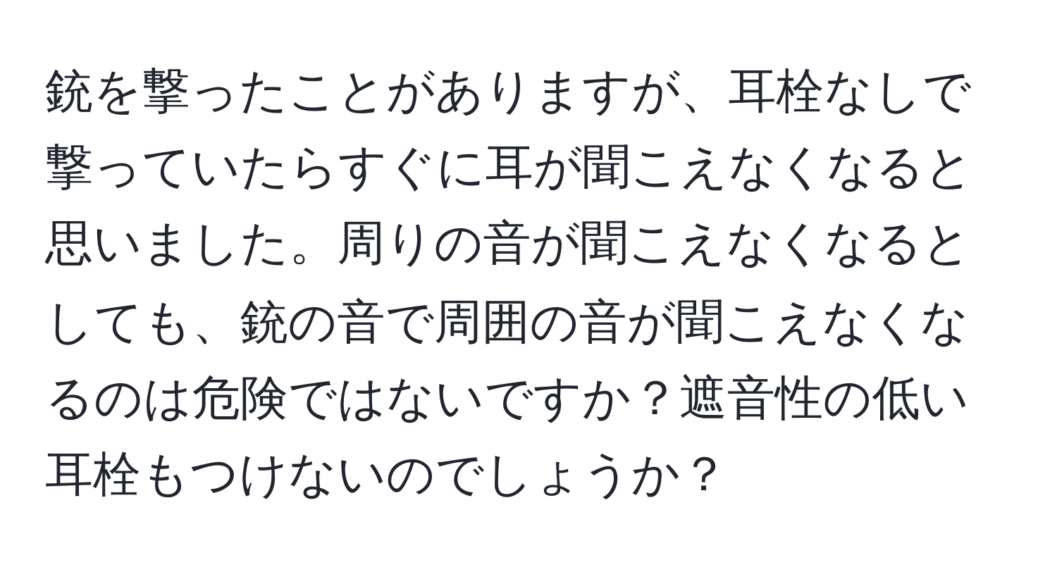 銃を撃ったことがありますが、耳栓なしで撃っていたらすぐに耳が聞こえなくなると思いました。周りの音が聞こえなくなるとしても、銃の音で周囲の音が聞こえなくなるのは危険ではないですか？遮音性の低い耳栓もつけないのでしょうか？