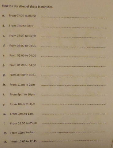 Find the duration of these in minutes. 
e. From 07:00 to 08:00 _ 
b. From 07:0 to 08:30 _ 
From 03:00 to 04:30 _ 
d. From 03:00 to 04:25 _ 
e. From 02:00 to 04:00 _ 
f. From 01:00 to 04:00 _ 
g. From 09:00 to 09:45 _ 
h. From 11am to 2pm _ 
A From 4pm to 10pm _ 
j. From 10am to 3pm _ 
k. From 9pm to 1am
_ 
1, From 02:00 to 05:50
_ 
m. From 10pm to 4am
_ 
n. From 10:00 to 12:45
_