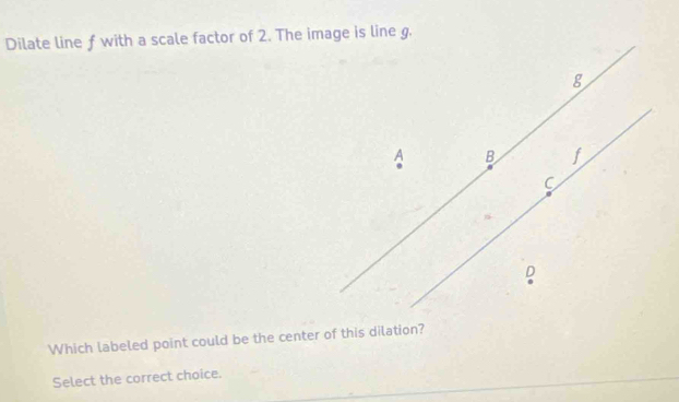 Dilate line f with a scale factor of 2. The image is line g.
8
A B
C
D
Which labeled point could be the center of this dilation?
Select the correct choice.