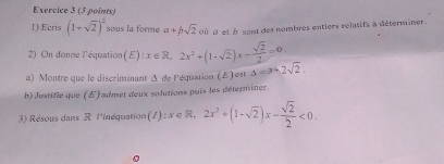 Ecris (1+sqrt(2))^2 sous la forme a+bsqrt(2) Où d et à sont des nombres entiers relatifs à déterminer. 
2) On donne l'équation (E):x∈ R, 2x^2+(1-sqrt(2))x- sqrt(2)/2 =0
a) Montre que le discriminant A de l'équation (E) est △ =3-2sqrt(2). 
b) Justifie que (E) admet deux solutions puis les déterminer. 
3) Résous dans R l'inéquation (I):x∈ R, 2x^2+(1-sqrt(2))x- sqrt(2)/2 <0</tex>.