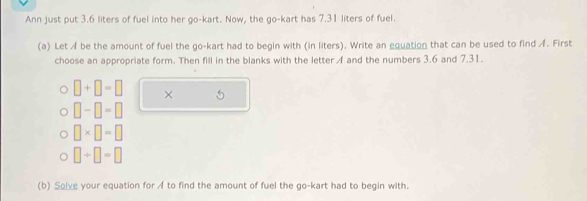 Ann just put 3.6 liters of fuel into her go-kart. Now, the go-kart has 7.31 liters of fuel. 
(a) Let A be the amount of fuel the go-kart had to begin with (in liters). Write an equation that can be used to find A. First 
choose an appropriate form. Then fill in the blanks with the letter A and the numbers 3.6 and 7.31.
□ +□ =□ × 5
□ -□ =□
□ * □ =□
□ +□ =□
(b) Solve your equation for A to find the amount of fuel the go-kart had to begin with.