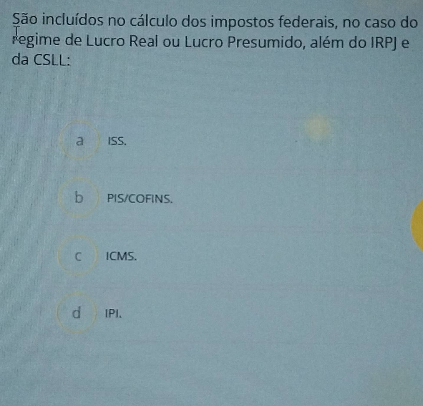 São incluídos no cálculo dos impostos federais, no caso do
regime de Lucro Real ou Lucro Presumido, além do IRPJ e
da CSLL:
a Iss.
b PIS/COFINS.
C ICMS.
d IPI.