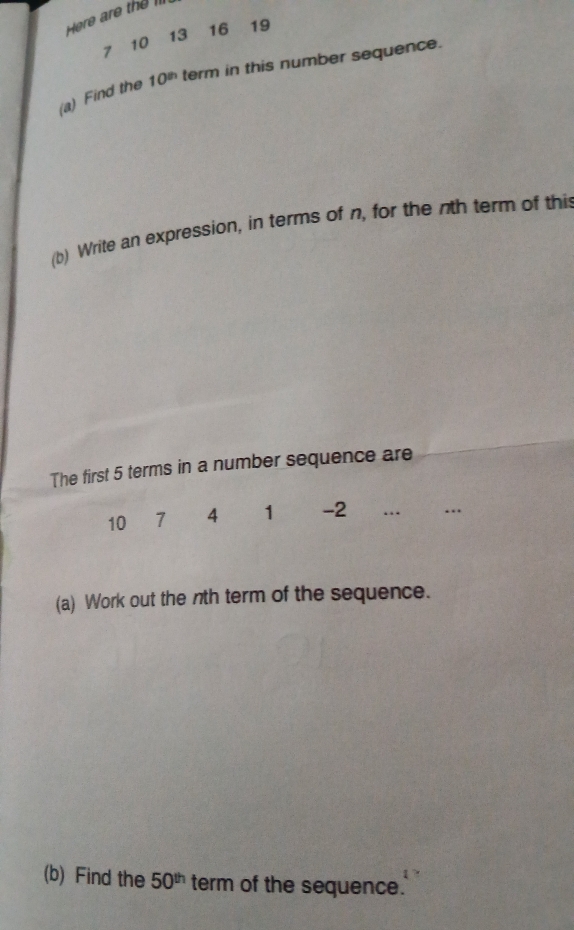 Here are the III
13 16 19
10
7
(a) Find the 10^(th) term in this number sequence. 
(b) Write an expression, in terms of n, for the nth term of thi 
The first 5 terms in a number sequence are
10 7 4 1 -2 …_ …_ 
(a) Work out the nth term of the sequence. 
(b) Find the 50^(th) term of the sequence.