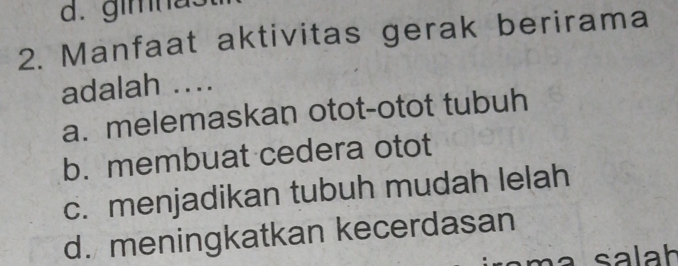 d. gimnas
2. Manfaat aktivitas gerak berirama
adalah ..
a. melemaskan otot-otot tubuh
b. membuat cedera otot
c. menjadikan tubuh mudah lelah
d. meningkatkan kecerdasan
a salah