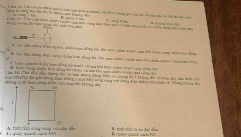 Cần 14. Cho véctơ pháp tuyển của mật phẳng khong đây kin vường góc với các đường sức từ, khi độ lm cam
A. tăng 2 lần,
*ứng từ tổng ha làn thi từ thông qua khung đây B. giam 2 lán C. tăng 4 1lm. D. không thay đễn
Câu 15. Cho một nam chẩm xuyên qua tâm vòng đây được giải có định nhaư hình về, chiều đòng điện cam img
trong vòng đẫy khi nhìn vào mặt bên phái
zǒ.
A. lùc đầu dòng điện ngược chiều kim đồng bồ, khi nam chim xuyên qua đổi chiều cùng chiêu kim đồng
zδ.
B. lúc đầu động điện cùng chiều kim đồng hồ, khi nam chăm xuyên qua đổi chiều ngược chiều kim đồng
C luôn ngược chiều kim đồng hồ trước và sau khi nam chăm xuyên qua vòng đây.
D. luộn cùng chiều kim đồng hồ trước và sau khi nam châm xuyên qua vòng đây
Câu 16. Cho dây dẫn thắng dài vô hạn mang đòng điện có cường độ 1 không đổi. Khung đây dẫn hình chữ
thất MNPQ đặt gần đòng điện thắng, cạnh MQ song song với dòng điện thắng như hình về. Trong khung đây
A. tịnh tiến song song với dây dẫn, B. tịnh tiến ra xa dây dẫn.
C. quay quanh cạnh MN. D. quay quanh cạnh NP.