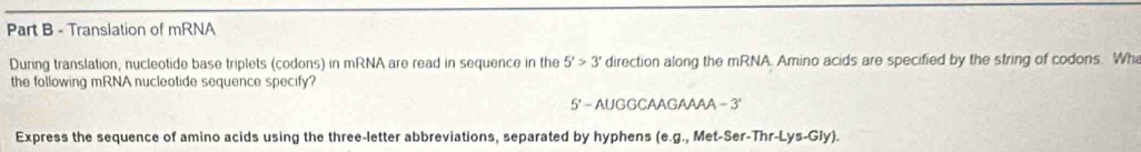 Translation of mRNA 
During translation, nucleotide base triplets (codons) in mRNA are read in sequence in the 5'>3' direction along the mRNA. Amino acids are specified by the string of codons. Wh 
the following mRNA nucleotide sequence specify? 
5' - AUGGCAAGAAAA - 3' 
Express the sequence of amino acids using the three-letter abbreviations, separated by hyphens (e.g., Met-Ser-Thr-Lys-Gly).