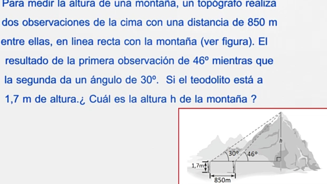 Para medir la altura de una montaña, un topógrafo realiza
dos observaciones de la cima con una distancia de 850 m
entre ellas, en linea recta con la montaña (ver figura). El
resultado de la primera observación de 46° mientras que
la segunda da un ángulo de 30°. Si el teodolito está a
1,7 m de altura.¿ Cuál es la altura h de la montaña ?
850m