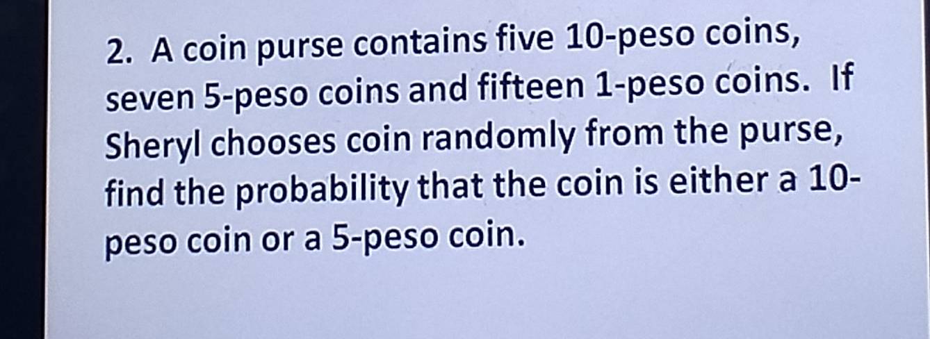 A coin purse contains five 10-peso coins, 
seven 5-peso coins and fifteen 1-peso coins. If 
Sheryl chooses coin randomly from the purse, 
find the probability that the coin is either a 10 - 
peso coin or a 5-peso coin.