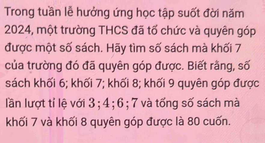 Trong tuần lễ hưởng ứng học tập suốt đời năm
2024, một trường THCS đã tổ chức và quyên góp 
được một số sách. Hãy tìm số sách mà khối 7
của trường đó đã quyên góp được. Biết rằng, số 
sách khối 6; khối 7; khối 8; khối 9 quyên góp được 
lần lượt tỉ lệ với 3; 4; 6; 7 và tổng số sách mà 
khối 7 và khối 8 quyên góp được là 80 cuốn.