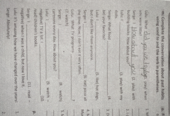 Complete the conversation about past habits o. F 
using used to and the verb in parentheses. C 
Lulu: What _(1. play) when 1. M 
you were little? 
_ 
Serge 1 _(2. play) with 
_ 
building blocks. How about you? 2. 1 c 
Lullu: I_ (3. play) with my 
_ 
_ 
doiks. 
Serge: What food _(4. 3.D 
be) your favorite? 
_ 
Lulu: I_ (5. like) hot dogs, 
but I don't like them anymore. 
_ 
4. 1 
Serge: I _(6. eat) pizza all 
Mu 
the time. Now, I don't eat it very often. 
Lulu:. What TV programs _? 
_ 
(7. watch) 
_ 
Serge: I _(8. watch) 5. N 
cartoons every day. How about you? 
_ 
Lulu: 1 _(9. watrh - 
_ 
negative) TV a lot. I _(10 
read) children's books. 
p. 
Serge: I _(11. read - 
negative) when I was a child, but now I love it. 
Lulu: It's amazing how we have changed over the years! 1. 
Serge: Absolutely! 
2.
