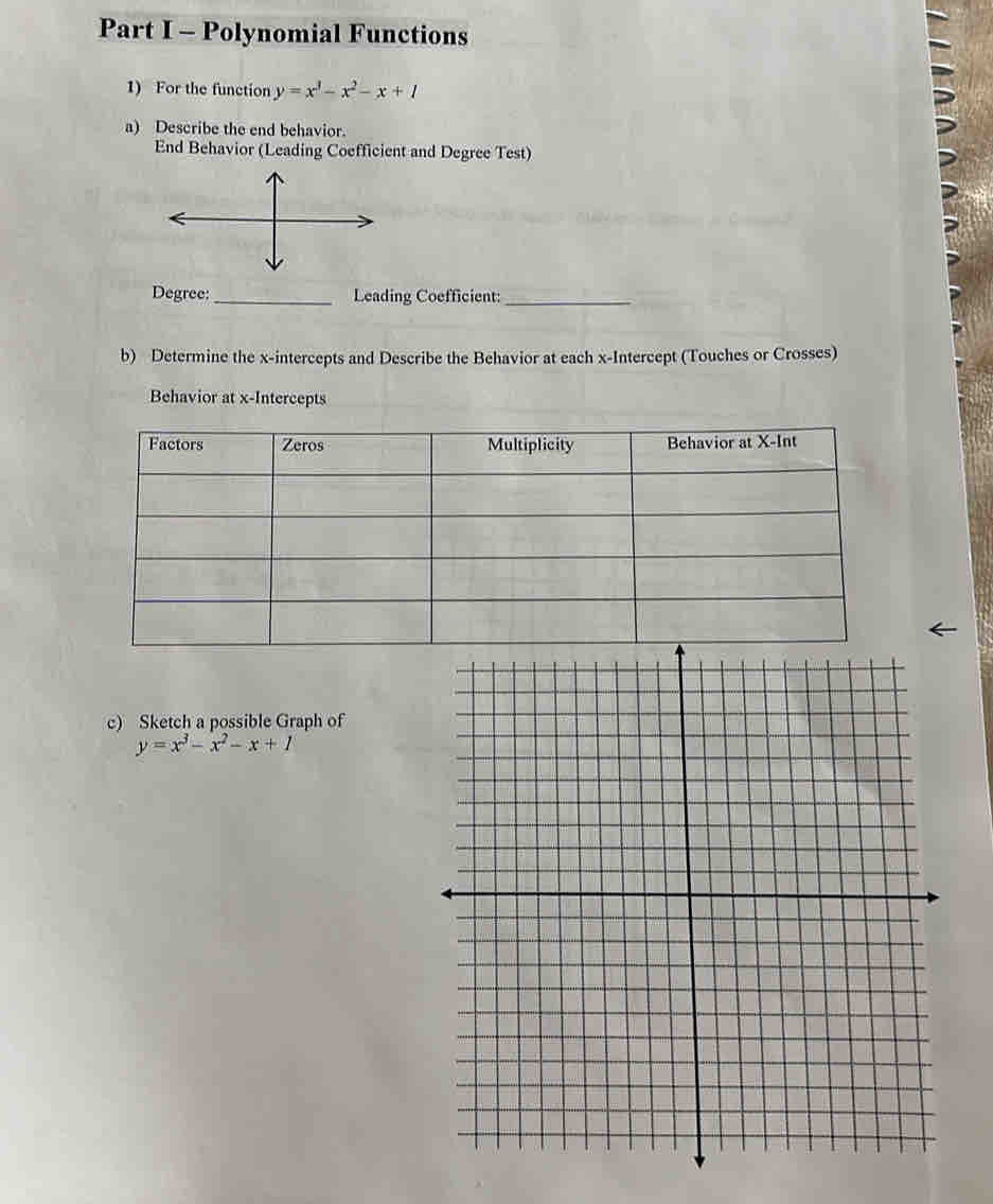 Polynomial Functions
1) For the function y=x^3-x^2-x+1
a) Describe the end behavior.
End Behavior (Leading Coefficient and Degree Test)
Degree:_ Leading Coefficient:_
b) Determine the x-intercepts and Describe the Behavior at each x-Intercept (Touches or Crosses)
Behavior at x-Intercepts
c) Sketch a possible Graph of
y=x^3-x^2-x+1