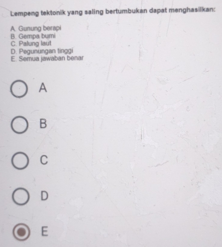 Lempeng tektonik yang saling bertumbukan dapat menghasilkan:
A. Gunung berapi
B. Gempa bumi
C. Palung laut
D. Pegunungan tinggi
E. Semua jawaban benar
A
B
C
D
E