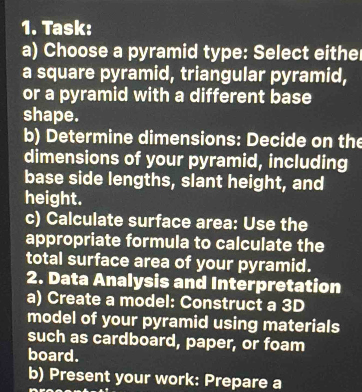 Task: 
a) Choose a pyramid type: Select either 
a square pyramid, triangular pyramid, 
or a pyramid with a different base 
shape. 
b) Determine dimensions: Decide on the 
dimensions of your pyramid, including 
base side lengths, slant height, and 
height. 
c) Calculate surface area: Use the 
appropriate formula to calculate the 
total surface area of your pyramid. 
2. Data Analysis and Interpretation 
a) Create a model: Construct a 3D
model of your pyramid using materials 
such as cardboard, paper, or foam 
board. 
b) Present your work: Prepare a