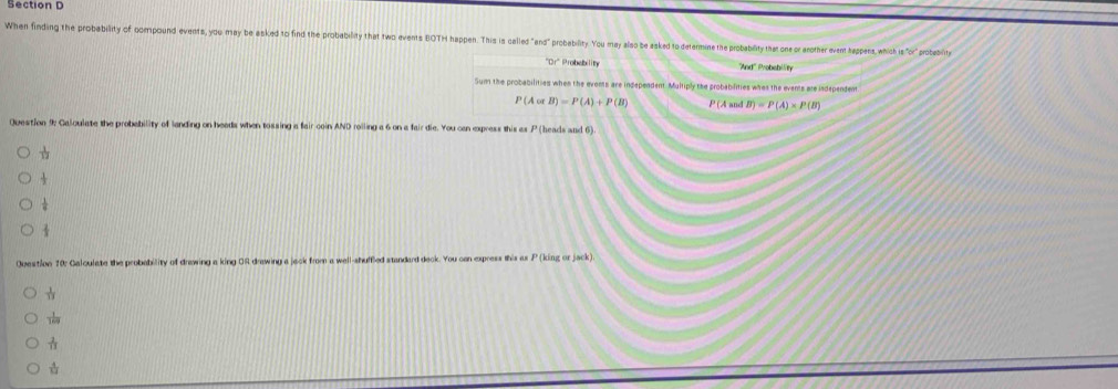When finding the probability of compound events, you may be asked to find the probability that two events BOTH happen. This i called "and"" probability. You may also be asked to determine the probability that one or ancother event happens, which is "or" probebility 
"Dr' Probability And'' Probebin 
Sum the probabilities when the events are independent. Multiply the probabilities whas the events are independent
P(Acot B)=P(A)+P(B) P(AandB)=P(A)* P(B)
Question 9; Caloulate the probability of landing on heads when tossing a fair coin AND roiling a 6 on a fair die. You can express this as P (heads and 6). 

Question 10: Galculate the probability of drawing a king OR drawing a jack from a well-shuffled standard deck. You can express this as P (king or jack)
 1/13 
 1/169 
 2/11 