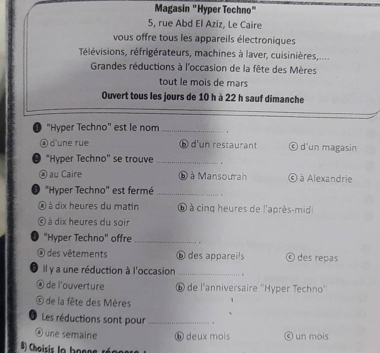 Magasin "Hyper Techno"
5, rue Abd El Aziz, Le Caire
vous offre tous les appareils électroniques
Télévisions, réfrigérateurs, machines à laver, cuisinières,....
Grandes réductions à l'occasion de la fête des Mères
tout le mois de mars
Ouvert tous les jours de 10 h à 22 h sauf dimanche
❶ "Hyper Techno" est le nom_
.
③ d'une rue ⓑ d'un restaurant © d'un magasin
• "Hyper Techno" se trouve_
.
@ au Caire ⓑ à Mansourah © à Alexandrie
"Hyper Techno" est fermé_
.
à dix heures du matin ⑥ à cinq heures de l'après-midi
à dix heures du soir
• "Hyper Techno" offre_
.
@ des vêtements ⓑ des appareils © des repas
O Il y a une réduction à l'occasion_
.
é de l'ouverture ⑥ de l'anniversaire ''Hyper Techno''
O de la fête des Mères
O Les réductions sont pour_
.
@ une semaine ⓑ deux mois © un mois
B) Choisis la bonge réoos