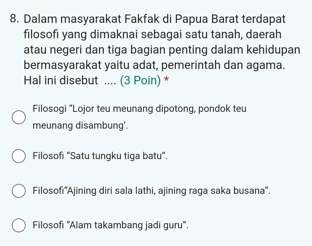 Dalam masyarakat Fakfak di Papua Barat terdapat
filosofi yang dimaknai sebagai satu tanah, daerah
atau negeri dan tiga bagian penting dalam kehidupan
bermasyarakat yaitu adat, pemerintah dan agama.
Hal ini disebut .... (3 Poin) *
Filosogi “Lojor teu meunang dipotong, pondok teu
meunang disambung’.
Filosofı “Satu tungku tiga batu”.
Filosofı'Ajining diri sala lathi, ajining raga saka busana".
Filosofi “Alam takambang jadi guru”.