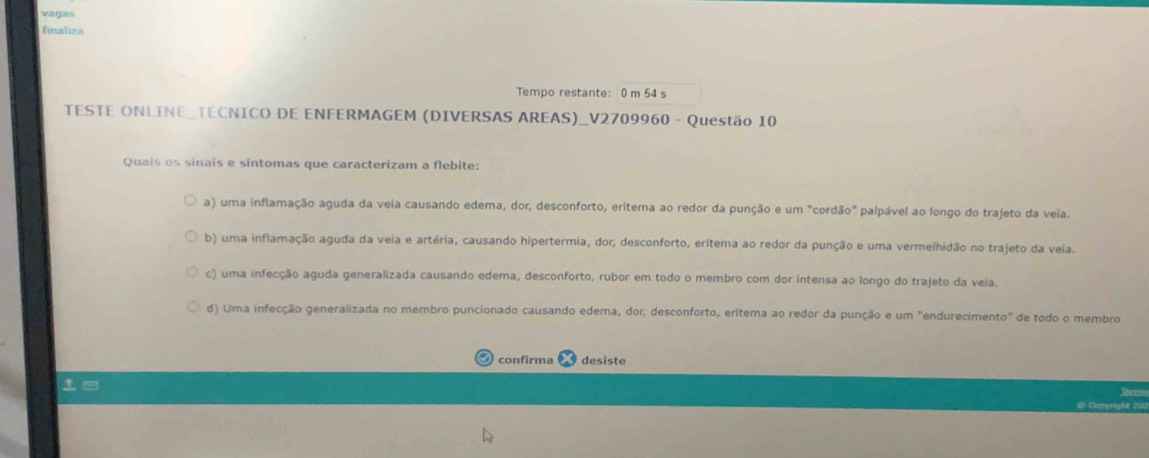 vágas
finaliza
Tempo restante: 0 m 54 s
TESTE ONLINE_TECNICO DE ENFERMAGEM (DIVERSAS AREAS)_V2709960 - Questão 10
Quais os sinais e sintomas que caracterizam a flebite:
a) uma inflamação aguda da veia causando edema, dor, desconforto, eritema ao redor da punção e um "cordão" palpável ao longo do trajeto da veia.
b) uma inflamação aguda da veia e artéria, causando hipertermia, dor, desconforto, eritema ao redor da punção e uma vermelhidão no trajeto da veia.
c) uma infecção aguda generalizada causando edema, desconforto, rubor em todo o membro com dor intensa ao longo do trajeto da veia.
d) Uma infecção generalizada no membro puncionado causando edema, dor; desconforto, eritema ao redor da punção e um "endurecimento" de todo o membro
confirma desiste
in