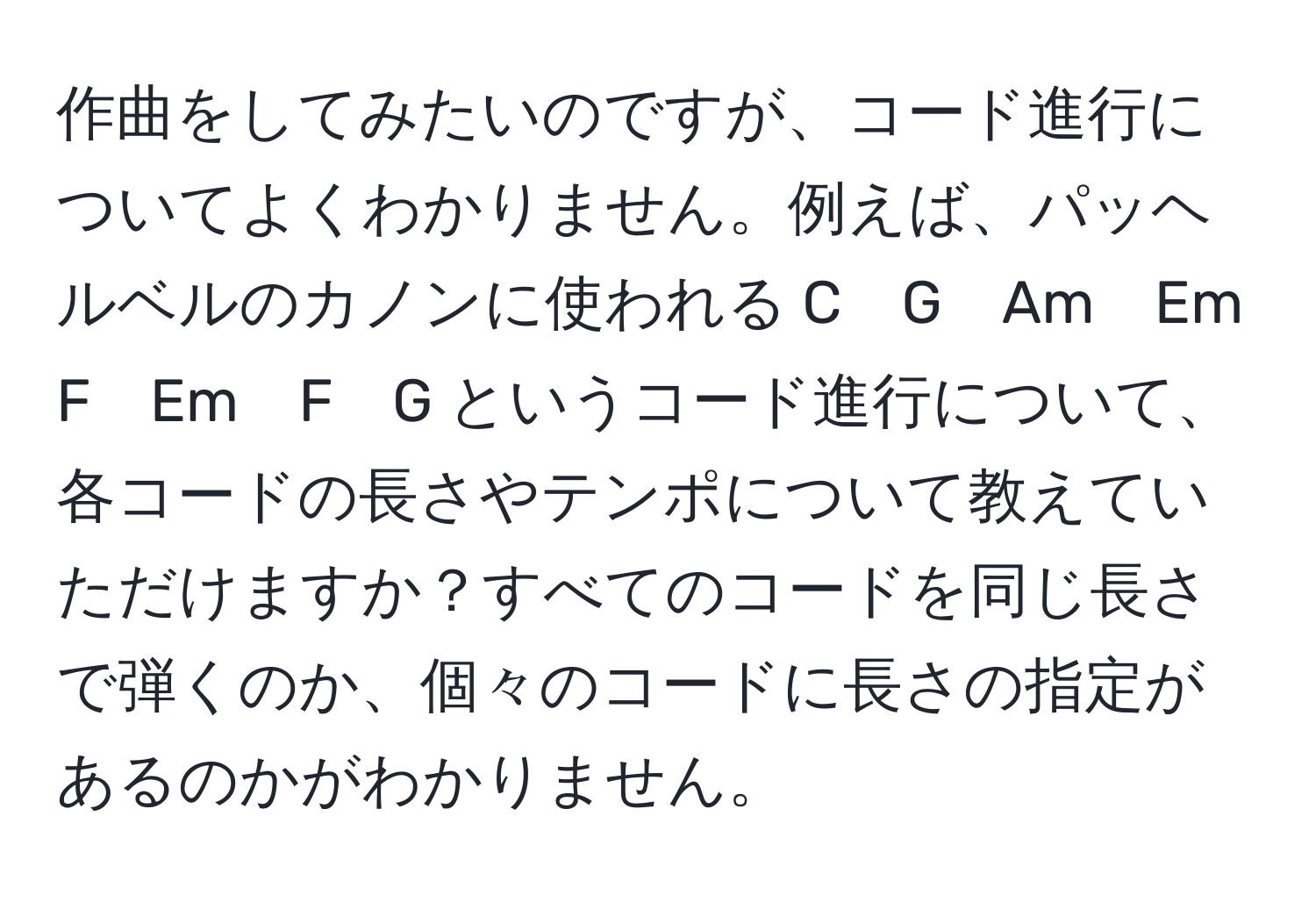 作曲をしてみたいのですが、コード進行についてよくわかりません。例えば、パッヘルベルのカノンに使われる C　G　Am　Em　F　Em　F　G というコード進行について、各コードの長さやテンポについて教えていただけますか？すべてのコードを同じ長さで弾くのか、個々のコードに長さの指定があるのかがわかりません。