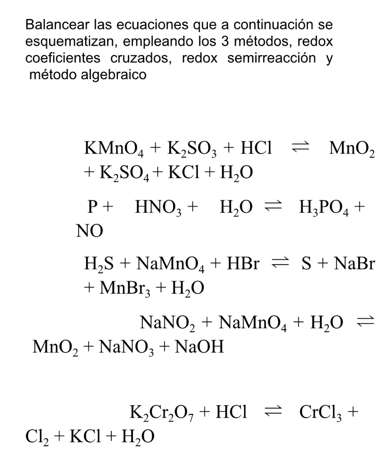 Balancear las ecuaciones que a continuación se 
esquematizan, empleando los 3 métodos, redox 
coeficientes cruzados, redox semirreacción y 
método algebraico
KMnO_4+K_2SO_3+HClleftharpoons MnO_2
+K_2SO_4+KCl+H_2O
P+HNO_3+H_2Oleftharpoons H_3PO_4+
NO
H_2S+NaMnO_4+HBrleftharpoons S+NaBr
+MnBr_3+H_2O
NaNO_2+NaMnO_4+H_2Oleftharpoons
MnO_2+NaNO_3+NaOH
K_2Cr_2O_7+HClleftharpoons CrCl_3+
Cl_2+KCl+H_2O