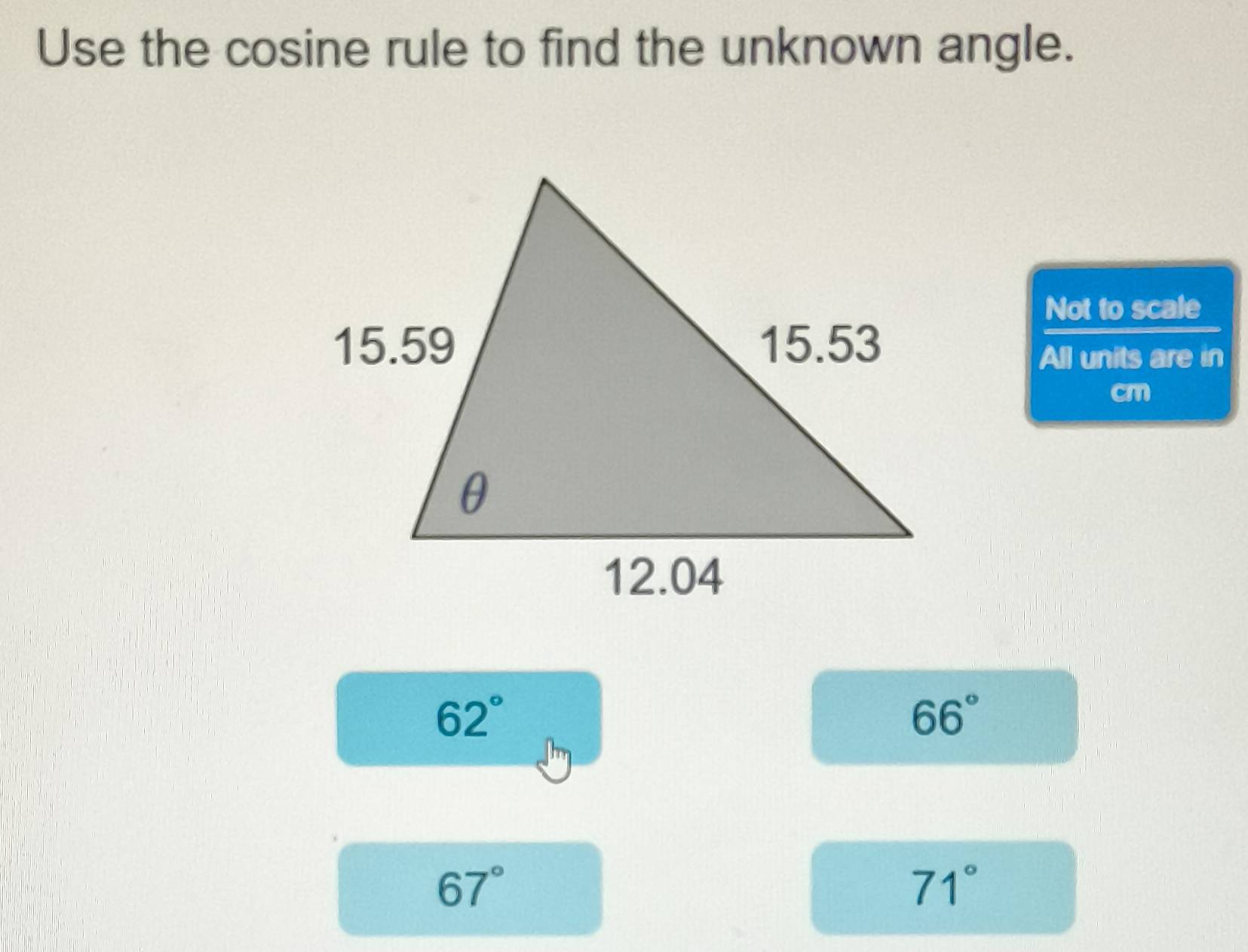 Use the cosine rule to find the unknown angle.
Not to scale
All units are in
cm
62°
66°
67°
71°