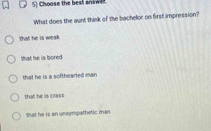 Choose the best answer.
What does the aunt think of the bachelor on first impression?
that he is weak
that he is bored
that he is a softhearted man
that he is crass
that he is an unsympathetic man