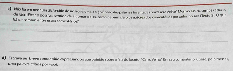 Não há em nenhum dicionário do nosso idioma o significado das palavras inventadas por 'Carro Velho'. Mesmo assim, somos capazes 
de identificar o possível sentido de algumas delas, como deixam claro os autores dos comentários postados no site (Texto 2). O que 
há de comum entre esses comentários? 
_ 
_ 
_ 
d) Escreva um breve comentário expressando a sua opinião sobre a fala do locutor 'Carro Velho'. Em seu comentário, utilize, pelo menos, 
uma palavra criada por você.