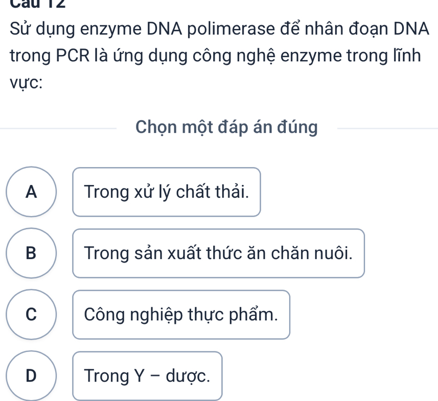 Câu T2
Sử dụng enzyme DNA polimerase để nhân đoạn DNA
trong PCR là ứng dụng công nghệ enzyme trong lĩnh
v ực:
Chọn một đáp án đúng
A Trong xử lý chất thải.
B Trong sản xuất thức ăn chăn nuôi.
C Công nghiệp thực phẩm.
D Trong Y - dược.