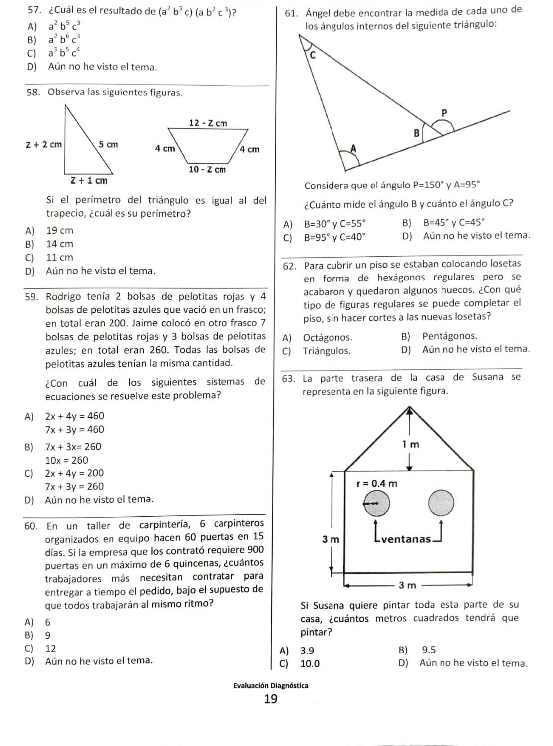 ¿Cuál es el resultado de (a^2b^3c)(ab^2c^3) ? 61. Ángel debe encontrar la medida de cada uno de
A) a^2b^5c^3 los ángulos internos del siguiente triángulo:
B) a^2b^6c^3
C) a^3b^5c^4
D) Aún no he visto el tema.
58. Observa las siguientes figuras.
 
Considera que el ángulo P=150° A=95°
Si el perímetro del triángulo es igual al del ¿Cuánto mide el ángulo B y cuánto el ángulo C?
trapecio, ¿cuál es su perímetro?
A) 19 cm
A) B=30° y C=55° B) B=45° C=45°
B) 14 cm
C) B=95° C=40° D) Aún no he visto el tema.
C) 11 cm
_
D) Aún no he visto el tema. 62. Para cubrir un piso se estaban colocando losetas
en forma de hexágonos regulares pero se
59. Rodrigo tenía 2 bolsas de pelotitas rojas y 4 acabaron y quedaron algunos huecos. ¿Con qué
bolsas de pelotitas azules que vació en un frasco; tipo de figuras regulares se puede completar el
en total eran 200. Jaime colocó en otro frasco 7 piso, sin hacer cortes a las nuevas losetas?
bolsas de pelotitas rojas y 3 bolsas de pelotitas A) Octágonos. B) Pentágonos.
azules; en total eran 260. Todas las bolsas de C) Triángulos. D) Aún no he visto el tema.
pelotitas azules tenían la misma cantidad._
¿Con cuál de los siguientes sistemas de 63. La parte trasera de la casa de Susana se
ecuaciones se resuelve este problema? representa en la siguiente figura.
A) 2x+4y=460
7x+3y=460
B) 7x+3x=260
10x=260
C) 2x+4y=200
7x+3y=260
D) Aún no he visto el tema.
60. En un taller de carpintería, 6 carpinteros
organizados en equipo hacen 60 puertas en 15 
días. Si la empresa que los contrató requiere 900
puertas en un máximo de 6 quincenas, ¿cuántos
trabajadores más necesitan contratar para
entregar a tiempo el pedido, bajo el supuesto de
que todos trabajarán al mismo ritmo? Si Susana quiere pintar toda esta parte de su
A) 6 casa, ¿cuántos metros cuadrados tendrá que
B) 9 pintar?
C) 12 A) 3.9 B) 9.5
D) Aún no he visto el tema. C) 10.0 D) Aún no he visto el tema.
Evaluación Diagnóstica
19