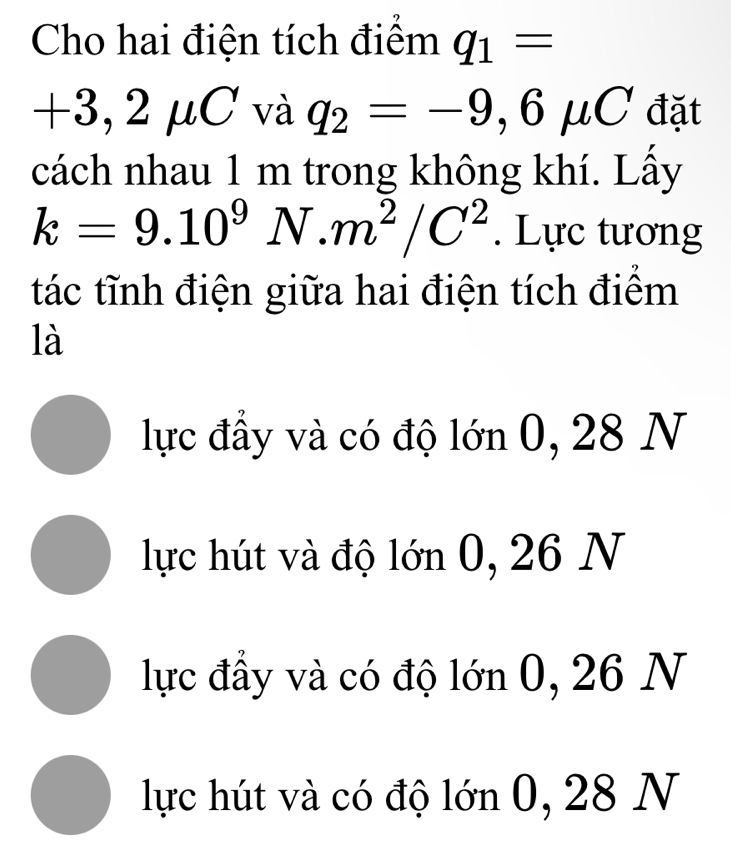 Cho hai điện tích điểm q_1=
+3, 2mu C và q_2=-9,6mu C đặt
1 
cách nhau 1 m trong không khí. Lấy
k=9.10^9N.m^2/C^2. Lực tương
tác tĩnh điện giữa hai điện tích điểm
là
lực đầy và có độ lớn 0, 28 N
lực hút và độ lớn 0, 26 N
lực đầy và có độ lớn 0, 26 N
lực hút và có độ lớn 0, 28 N