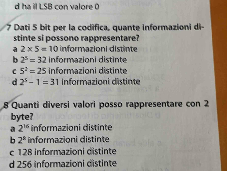 d ha il LSB con valore 0
7 Dati 5 bit per la codifica, quante informazioni di-
stinte si possono rappresentare?
a 2* 5=10 informazioni distinte
b 2^5=32 informazioni distinte
C 5^2=25 informazioni distinte
d 2^5-1=31 informazioni distinte
8 Quanti diversi valori posso rappresentare con 2
byte?
a 2^(16) informazioni distinte
b 2^8 informazioni distinte
c 128 informazioni distinte
d 256 informazioni distinte