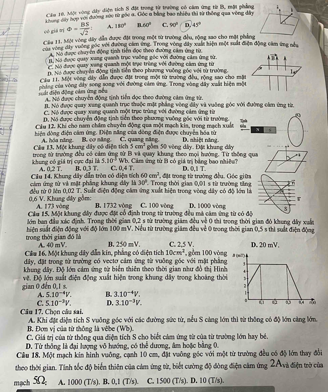 Cầu 10. Một vòng dây diện tích S đặt trong từ trường có cảm ứng từ B, mặt phẳng
khung dây hợp với đường sức từ góc α. Góc α bằng bao nhiêu thì từ thông qua vòng dây
có giá trị Phi = BS/sqrt(2) : A. 180° B. 60° C. 90° D. 45°
Câu 11. Một vòng dây dẫn được đặt trong một từ trường đều, rộng sao cho mặt phẳng
của vòng dây vuông góc với đường cảm ứng. Trong vòng dây xuất hiện một suất điện động cảm ứng nếu
A. Nó được chuyển động tịnh tiến dọc theo đường cảm ứng từ.
B. Nó được quay xung quanh trục vuông góc với đường cảm ứng từ.
vector BA
C. Nó được quay xung quanh một trục trùng với đường cảm ứng từ
D. Nó được chuyển động tịnh tiến theo phương vuông góc với từ trường. a
Câu 11. Một vòng dây dẫn được đặt trong một từ trường đều, rộng sao cho mặt
phăng của vòng dây song song với đường cảm ứng. Trong vòng dây xuất hiện một
suất điện động cảm ứng nếu
A. Nó được chuyển động tịnh tiến dọc theo đường cảm ứng từ.
B. Nó được quay xung quanh trục thuộc mặt phẳng vòng dây và vuông góc với đường cảm ứng từ.
C. Nó được quay xung quanh một trục trùng với đường cảm ứng từ
D. Nó được chuyển động tịnh tiển theo phương vuông góc với từ trường.
Câu 12. Khi cho nam châm chuyển động qua một mạch kín, trong mạch xuất tiền Tịnh
hiện dòng điện cảm ứng. Điện năng của dòng điện được chuyền hóa từ
4 s
A. hóa năng. B. cơ năng. C. quang năng. D. nhiệt năng.
Câu 13. Một khung dây có diện tích 5cm^2 gồm 50 vòng dây. Đặt khung dây
trong từ trường đều có cảm ứng từ B và quay khung theo mọi hướng. Từ thông qua
khung có giá trị cực đại là 5.10^(-3) Wb. Cảm ứng từ B có giá trị bằng bao nhiêu?
A. 0,2T. B. 0,3 T. C. 0,4 T. D. 0,1 T.
Câu 14. Khung dây dẫn tròn có diện tích 60cm^2 , đặt trong từ trường đều. Góc giữa
cảm ứng từ và mặt phẳng khung dây là 30°. Trong thời gian 0,01 s từ trường tăng
đều từ 0 lên 0,02 T. Suất điện động cảm ứng xuất hiện trong vòng dây có độ lớn là
0,6 V. Khung dây gồm: 
A. 173 vòng B. 1732 vòng C. 100 vòng D. 1000 vòng
Câu 15. Một khung dây được đặt cố định trong từ trường đều mà cảm ứng từ có đ
lớn ban đầu xác định. Trong thời gian 0,2 s từ trường giảm đều về 0 thì trong thời gian đó khung dây xuất
hiện suất điện động với độ lớn 100 mV. Nếu từ trường giảm đều về 0 trong thời gian 0,5 s thì suất điện động
trong thời gian đó là
A. 40 mV. B. 250 mV. C. 2,5 V. D. 20 mV.
Câu 16. Một khung dây dẫn kín, phẳng có diện tích 10cm^2 , gồm 100 vòng B (mT)
dây, đặt trong từ trường có vectơ cảm ứng từ vuông góc với mặt phẳng 5
khung dây. Độ lớn cảm ứng từ biến thiên theo thời gian như đồ thị Hình
vẽ. Độ lớn suất điện động xuất hiện trong khung dây trong khoảng thời 3
gian 0 đến 0,1 s. 2
A. 5.10^(-4)V. B. 3.10^(-4)V.
1
C. 5.10^(-3)V. D. 3.10^(-3)V. 0,1 0,2 0,3 0,4 1(s)
Câu 17. Chọn câu sai.
A. Khi đặt diện tích S vuông góc với các đường sức từ, nếu S càng lớn thì từ thông có độ lớn càng lớn.
B. Đơn vị của từ thông là vêbe (Wb).
C. Giá trị của từ thông qua diện tích S cho biết cảm ứng từ của từ trường lớn hay bé.
D. Từ thông là đại lượng vô hướng, có thể dương, âm hoặc bằng 0.
Câu 18. Một mạch kín hình vuông, cạnh 10 cm, đặt vuông góc với một từ trường đều có độ lớn thay đồi
theo thời gian. Tính tốc độ biến thiên của cảm ứng từ, biết cường độ dòng điện cảm ứng 2A_va điện trở của
mạch 5Ω: A. 1000 (T/s). B. 0,1 (T/s). C. 1500 (T/s). D. 10 (T/s).