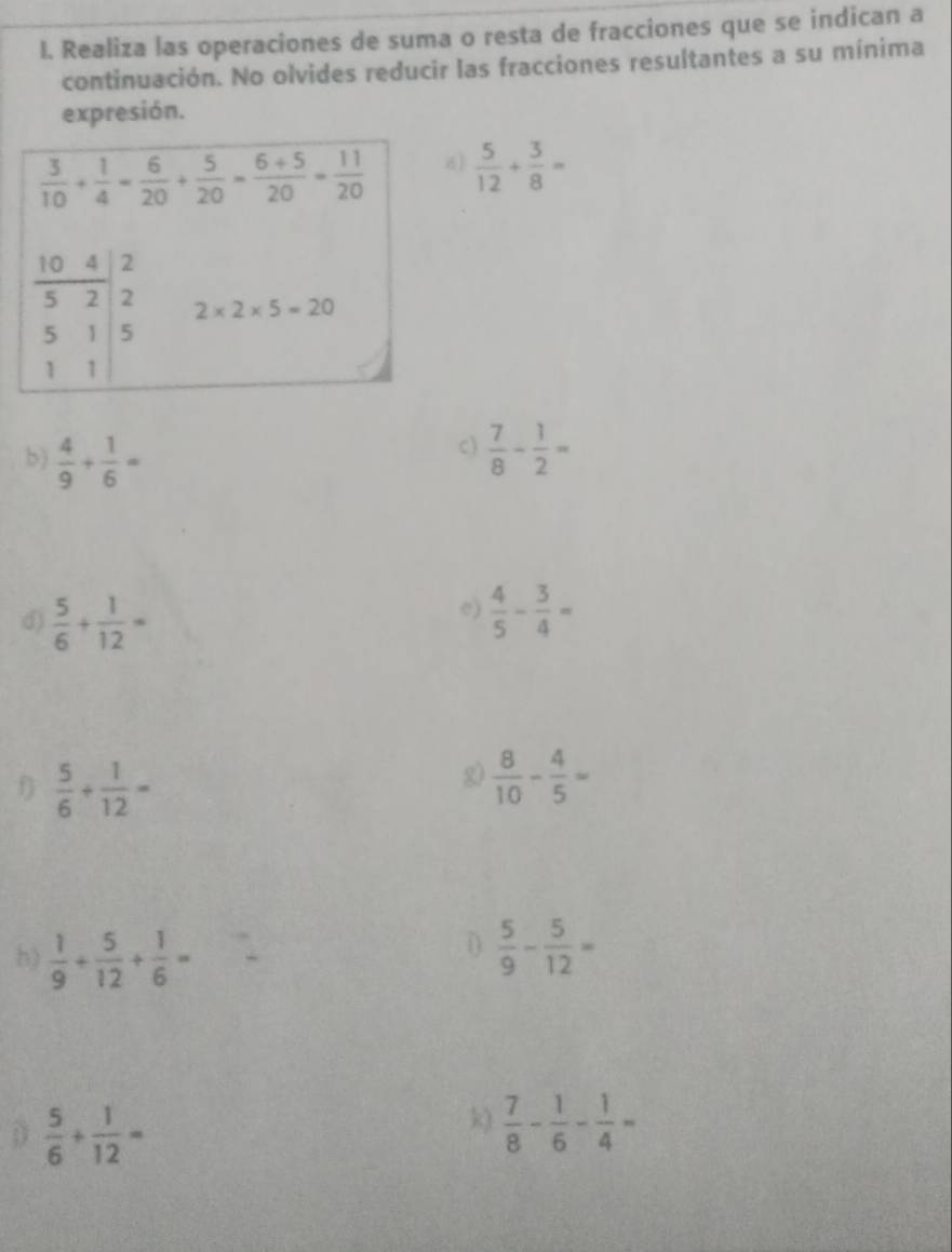 Realiza las operaciones de suma o resta de fracciones que se indican a
continuación. No olvides reducir las fracciones resultantes a su mínima
expresión.
 5/12 + 3/8 =
c)
b)  4/9 + 1/6 =  7/8 - 1/2 =
e)
d)  5/6 + 1/12 =  4/5 - 3/4 =
f  5/6 + 1/12 =
2  8/10 - 4/5 =
(
h)  1/9 + 5/12 + 1/6 =  5/9 - 5/12 =
D  5/6 + 1/12 =
k)  7/8 - 1/6 - 1/4 =