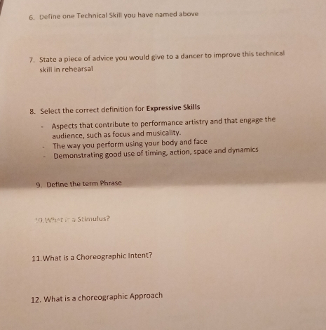 Define one Technical Skill you have named above
7. State a piece of advice you would give to a dancer to improve this technical
skill in rehearsal
8. Select the correct definition for Expressive Skills
Aspects that contribute to performance artistry and that engage the
audience, such as focus and musicality.
The way you perform using your body and face
Demonstrating good use of timing, action, space and dynamics
9. Define the term Phrase
10.What is a Stimulus?
11.What is a Choreographic Intent?
12. What is a choreographic Approach