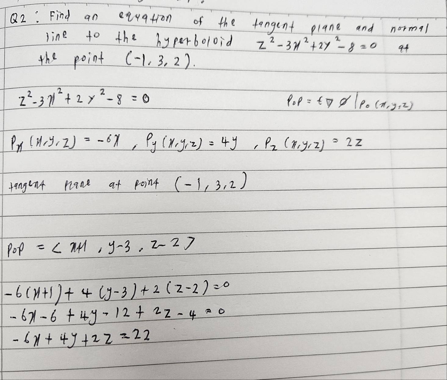 Find an equation of the tangent plane and normal
line to the hyperboloid z^2-3x^2+2y^2-8=0 94
the point (-1,3,2)
z^2-3gamma^2+2y^2-8=0
p_op=t□ varnothing |p_o(x,y,z)
P_x(x,y,z)=-6x, P_y(x,y,z)=4y, P_z(x,y,z)=2z
tangent nlane at point (-1,3,2)
p_0p=
-6(x+1)+4(y-3)+2(z-2)=0
-6x-6+4y-12+2z-4=0
-6x+4y+2z=22