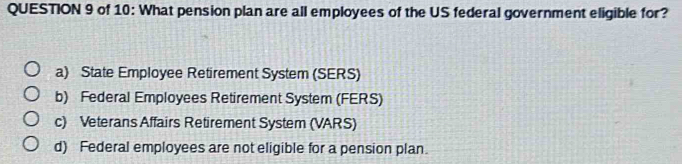 of 10: What pension plan are all employees of the US federal government eligible for?
a) State Employee Retirement System (SERS)
b) Federal Employees Retirement System (FERS)
c) Veterans Affairs Retirement System (VARS)
d) Federal employees are not eligible for a pension plan.