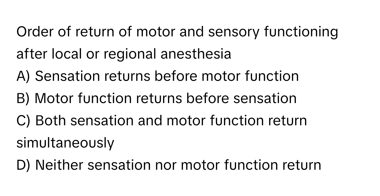 Order of return of motor and sensory functioning after local or regional anesthesia

A) Sensation returns before motor function 
B) Motor function returns before sensation 
C) Both sensation and motor function return simultaneously 
D) Neither sensation nor motor function return