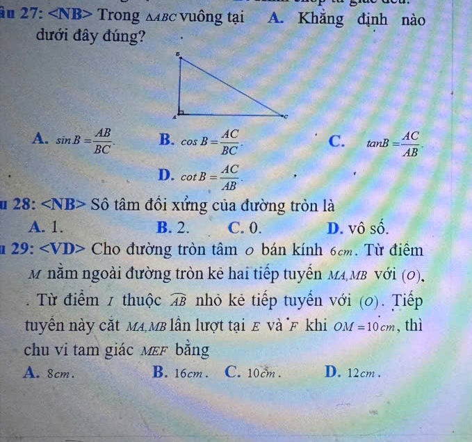 àu 2' 7: Tro n g△ ABC vuông tại A. Khẳng định nào
dưới đây đúng?
A. sin B= AB/BC . B. cos B= AC/BC . tan B= AC/AB . 
C.
D. cot B= AC/AB . 
u 2 8:∠ NB> S tâm đồi xửng của đường tròn là
A. 1. B. 2. C. 0. D. vô số.
2 9: Cho đường tròn tâm 0 bán kính 6cm. Từ điểm
M nằm ngoài đường tròn kê hai tiếp tuyến MA MB với (0),
Từ điểm 1 thuộc widehat AB nhỏ kẻ tiếp tuyến với (0). Tiếp
tuyển này cắt Ma MB lần lượt tại ε và F khi OM=10cm , thì
chu vi tam giác mεF bằng
A. 8cm. B. 16cm. C. 10cm. D. 12cm.