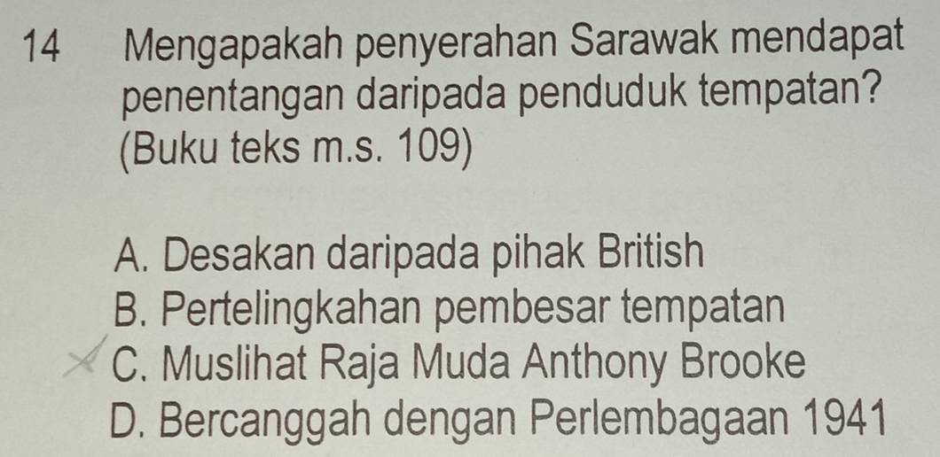 Mengapakah penyerahan Sarawak mendapat
penentangan daripada penduduk tempatan?
(Buku teks m.s. 109)
A. Desakan daripada pihak British
B. Pertelingkahan pembesar tempatan
C. Muslihat Raja Muda Anthony Brooke
D. Bercanggah dengan Perlembagaan 1941