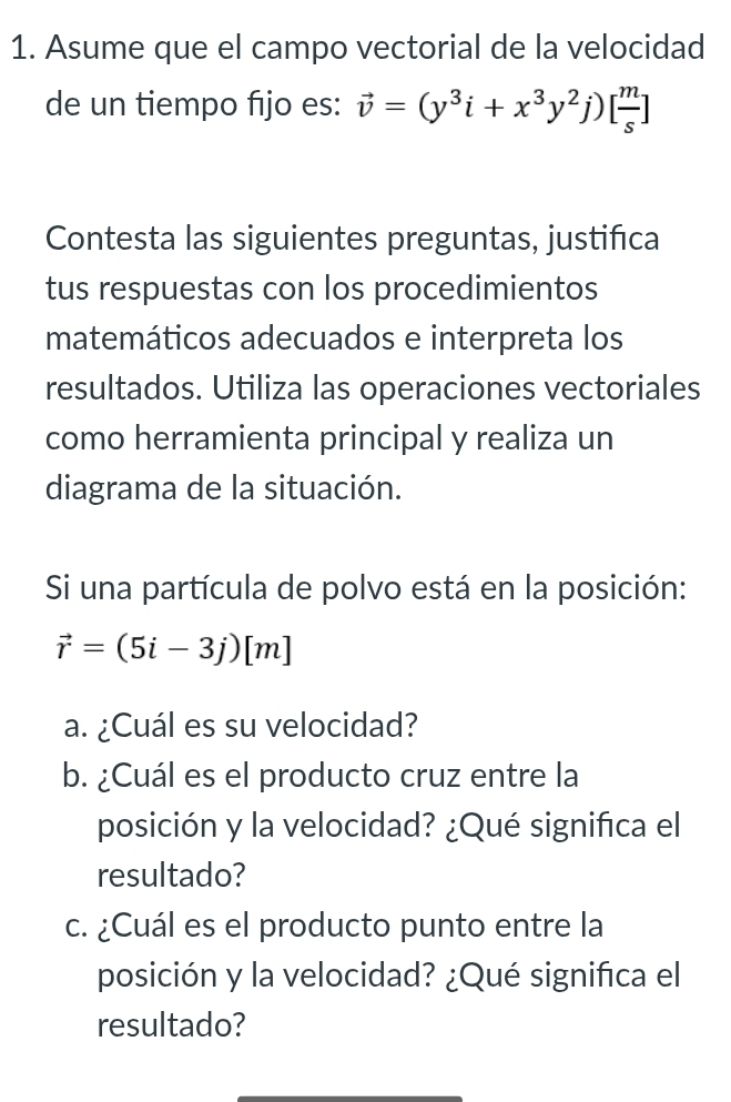 Asume que el campo vectorial de la velocidad 
de un tiempo fıjo es: vector v=(y^3i+x^3y^2j)[ m/s ]
Contesta las siguientes preguntas, justifica 
tus respuestas con los procedimientos 
matemáticos adecuados e interpreta los 
resultados. Utiliza las operaciones vectoriales 
como herramienta principal y realiza un 
diagrama de la situación. 
Si una partícula de polvo está en la posición:
vector r=(5i-3j)[m]
a. ¿Cuál es su velocidad? 
b. ¿Cuál es el producto cruz entre la 
posición y la velocidad? ¿Qué significa el 
resultado? 
c. ¿Cuál es el producto punto entre la 
posición y la velocidad? ¿Qué significa el 
resultado?