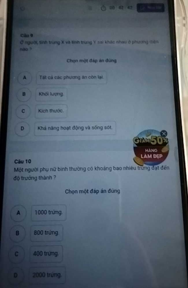 42 42
C Le Non bai
Câu 9
Ở người, tỉnh trùng X và tỉnh trùng Y sai khác nhau ở phương diện
nào ?
Chọn một đáp ản đũng
A Tất cả các phương án còn lại.
B Khối lượng.
C Kích thước
D Khả năng hoạt động và sống sót.
X
GiAm50x
hang
LAM DEP
Câu 10
Một người phụ nữ bình thường có khoảng bao nhiêu trứng đạt đến
độ trưởng thành ?
Chọn một đáp án đúng
A 1000 trứng.
B 800 trứng
C 400 trứng.
D 2000 trứng.