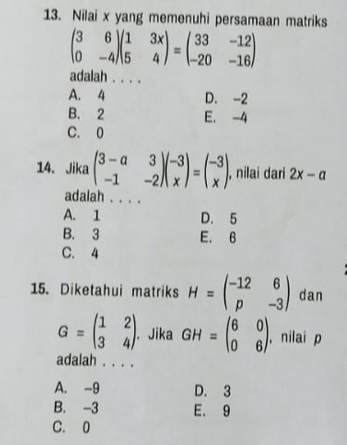 Nilai x yang memenuhi persamaan matriks
beginpmatrix 3&6 0&-4endpmatrix beginpmatrix 1&3x 5&4endpmatrix =beginpmatrix 33&-12 -20&-16endpmatrix
adalah . . . .
A. 4 D. -2
B. 2 E. -4
C. 0
14. Jika beginpmatrix 3-a&3 -1&-2endpmatrix beginpmatrix -3 xendpmatrix =beginpmatrix -3 xendpmatrix , nilai dari 2x-a
adalah . . . .
A. 1 D. 5
B. 3 E. 6
C. 4
15. Diketahui matriks H=beginpmatrix -12&6 p&-3endpmatrix dan
G=beginpmatrix 1&2 3&4endpmatrix. Jika GH=beginpmatrix 6&0 0&6endpmatrix , nilai p
adalah . . . .
A. -9 D. 3
B. -3 E. 9
C. 0