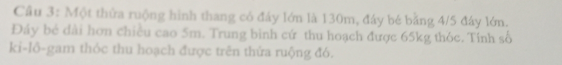 Cầu 3: Một thửa ruộng hình thang có đáy lớn là 130m, đáy bé bằng 4/5 đây lớn. 
Đáy bé đài hơn chiều cao 5m. Trung bình cứ thu hoạch được 65kg thóc. Tính số 
ki-lô-gam thóc thu hoạch được trên thứa ruộng đó.