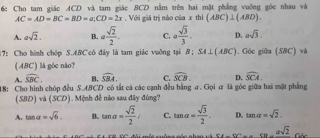 16: Cho tam giác ACD và tam giác BCD nằm trên hai mặt phẳng vuông góc nhau và
AC=AD=BC=BD=a; CD=2x. Với giá trị nào của x thì (ABC)⊥ (ABD).
A. asqrt(2). B. a sqrt(2)/2 . C. a sqrt(3)/3 . D. asqrt(3). 
17: Cho hình chóp S. ABCcó đáy là tam giác vuông tại B; SA⊥ (ABC). Góc giữa (SBC) và
(ABC) là góc nào?
A. widehat SBC. B. widehat SBA. widehat SCB. D. widehat SCA. 
C.
18: Cho hình chóp đều S. ABCD có tất cả các cạnh đều bằng a. Gọi α là góc giữa hai mặt phẳng
(SBD) và (SCD). Mệnh đề nào sau đây đúng?
A. tan alpha =sqrt(6). B. tan alpha = sqrt(2)/2 . C. tan alpha = sqrt(3)/2 . D. tan alpha =sqrt(2). 
á S4 SB SC đội một vuộng góc nhay và SA=SC=aSB=frac asqrt(2)G6c